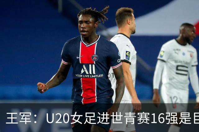 王军：U20女足进世青赛16强是巨大进步，若备战周期更长会更好